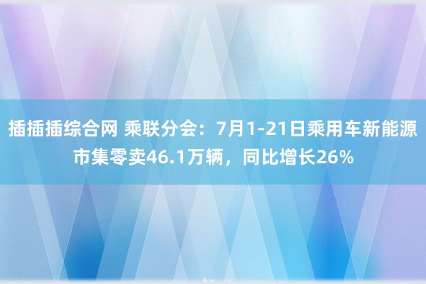 插插插综合网 乘联分会：7月1-21日乘用车新能源市集零卖46.1万辆，同比增长26%