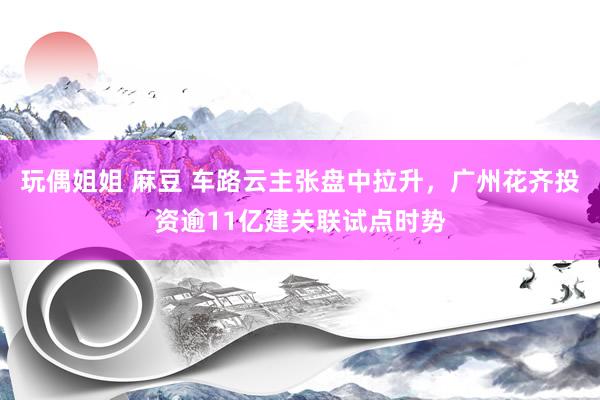 玩偶姐姐 麻豆 车路云主张盘中拉升，广州花齐投资逾11亿建关联试点时势