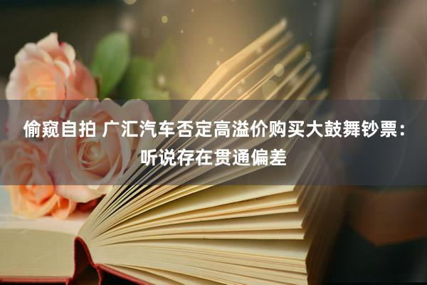 偷窥自拍 广汇汽车否定高溢价购买大鼓舞钞票：听说存在贯通偏差