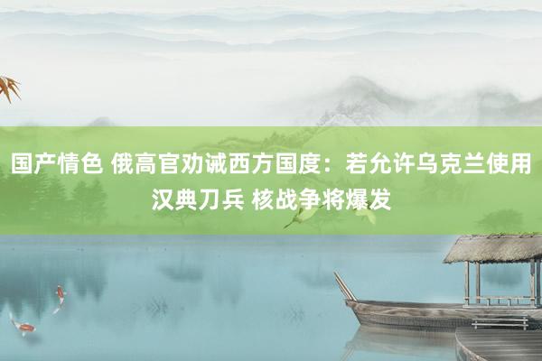 国产情色 俄高官劝诫西方国度：若允许乌克兰使用汉典刀兵 核战争将爆发