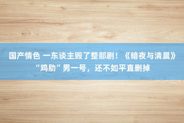 国产情色 一东谈主毁了整部剧！《暗夜与清晨》“鸡肋”男一号，还不如平直删掉