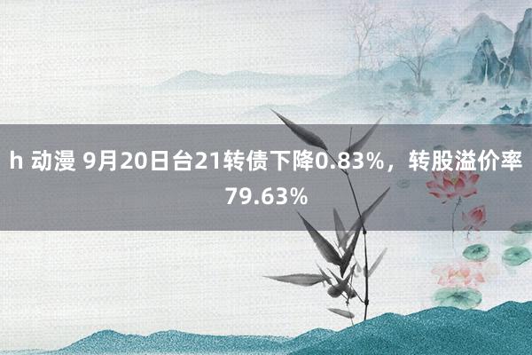 h 动漫 9月20日台21转债下降0.83%，转股溢价率79.63%