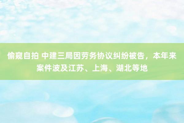 偷窥自拍 中建三局因劳务协议纠纷被告，本年来案件波及江苏、上海、湖北等地