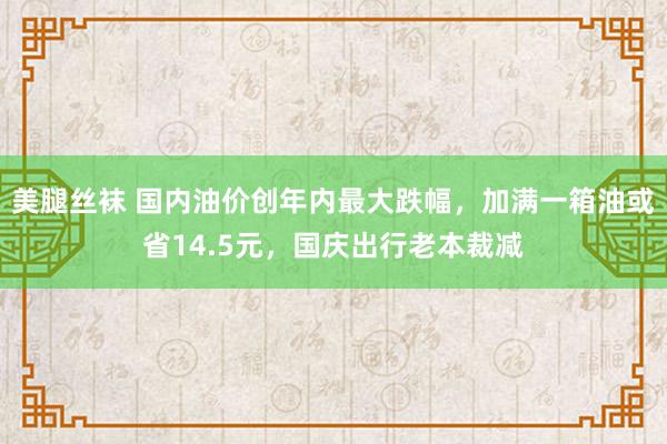 美腿丝袜 国内油价创年内最大跌幅，加满一箱油或省14.5元，国庆出行老本裁减