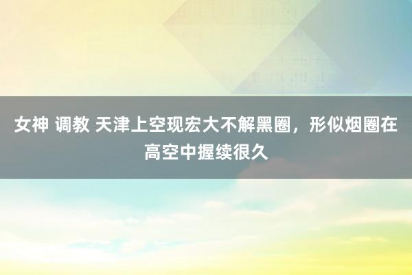 女神 调教 天津上空现宏大不解黑圈，形似烟圈在高空中握续很久