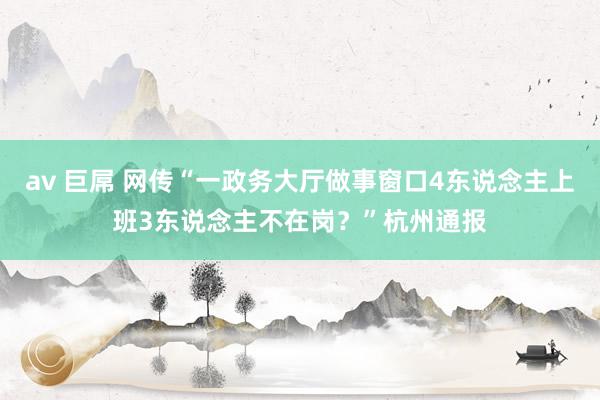 av 巨屌 网传“一政务大厅做事窗口4东说念主上班3东说念主不在岗？”杭州通报