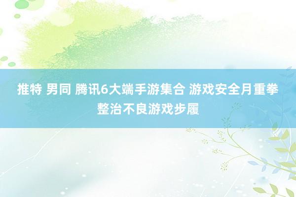 推特 男同 腾讯6大端手游集合 游戏安全月重拳整治不良游戏步履