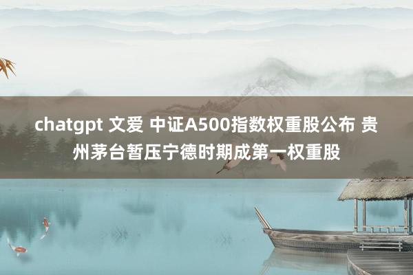 chatgpt 文爱 中证A500指数权重股公布 贵州茅台暂压宁德时期成第一权重股