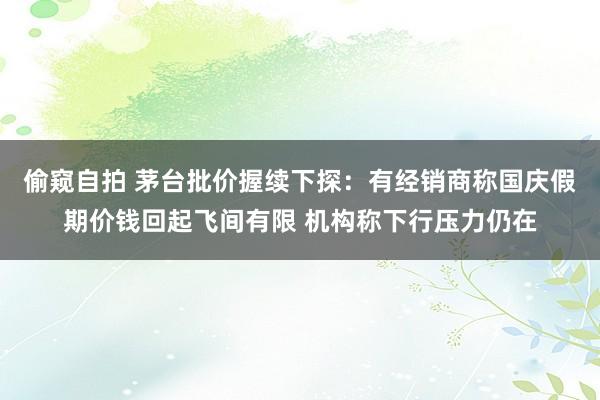 偷窥自拍 茅台批价握续下探：有经销商称国庆假期价钱回起飞间有限 机构称下行压力仍在