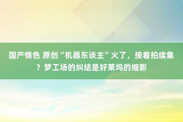 国产情色 原创“机器东谈主”火了，接着拍续集？梦工场的纠结是好莱坞的缩影