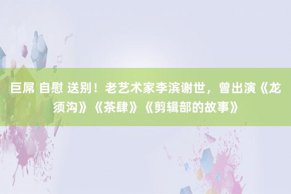 巨屌 自慰 送别！老艺术家李滨谢世，曾出演《龙须沟》《茶肆》《剪辑部的故事》