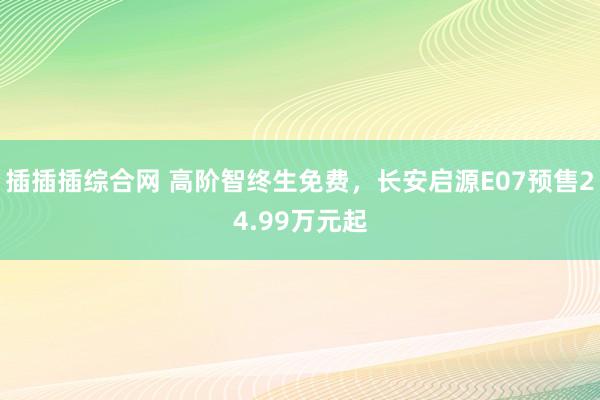 插插插综合网 高阶智终生免费，长安启源E07预售24.99万元起