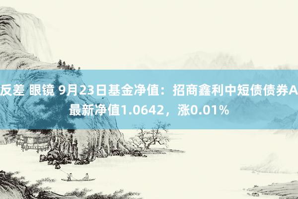 反差 眼镜 9月23日基金净值：招商鑫利中短债债券A最新净值1.0642，涨0.01%