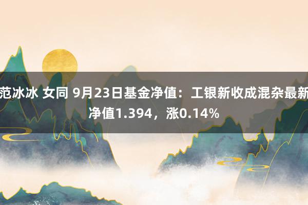 范冰冰 女同 9月23日基金净值：工银新收成混杂最新净值1.394，涨0.14%