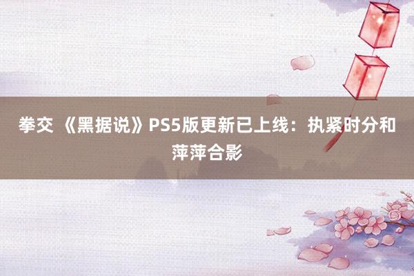 拳交 《黑据说》PS5版更新已上线：执紧时分和萍萍合影