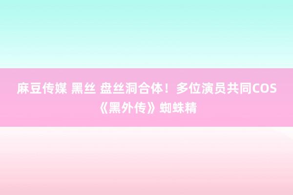 麻豆传媒 黑丝 盘丝洞合体！多位演员共同COS《黑外传》蜘蛛精