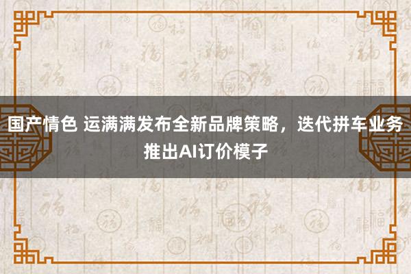 国产情色 运满满发布全新品牌策略，迭代拼车业务推出AI订价模子