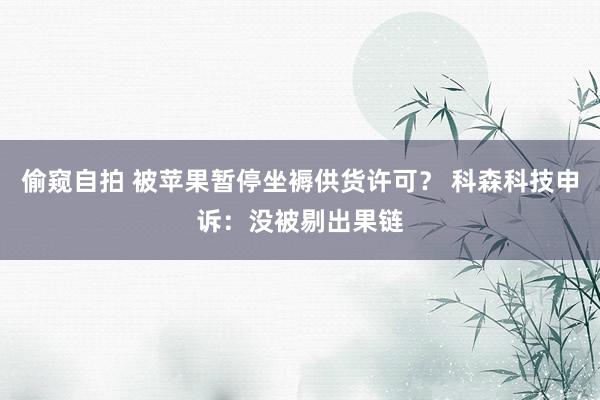 偷窥自拍 被苹果暂停坐褥供货许可？ 科森科技申诉：没被剔出果链