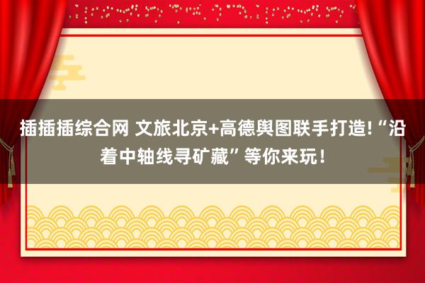 插插插综合网 文旅北京+高德舆图联手打造!“沿着中轴线寻矿藏”等你来玩！