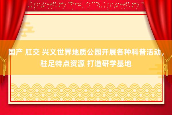 国产 肛交 兴义世界地质公园开展各种科普活动，驻足特点资源 打造研学基地