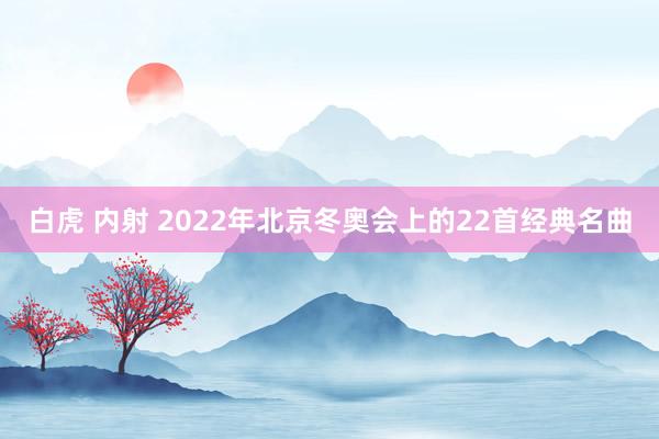 白虎 内射 2022年北京冬奥会上的22首经典名曲