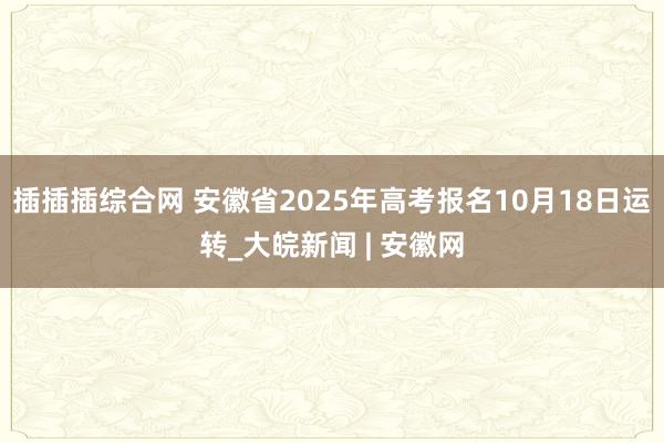 插插插综合网 安徽省2025年高考报名10月18日运转_大皖新闻 | 安徽网