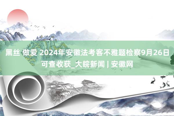 黑丝 做爱 2024年安徽法考客不雅题检察9月26日可查收获_大皖新闻 | 安徽网