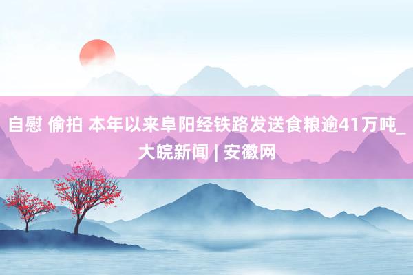 自慰 偷拍 本年以来阜阳经铁路发送食粮逾41万吨_大皖新闻 | 安徽网