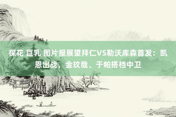 探花 巨乳 图片报展望拜仁VS勒沃库森首发：凯恩出战，金玟哉、于帕搭档中卫