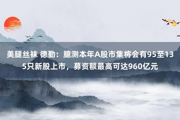 美腿丝袜 德勤：臆测本年A股市集将会有95至135只新股上市，募资额最高可达960亿元