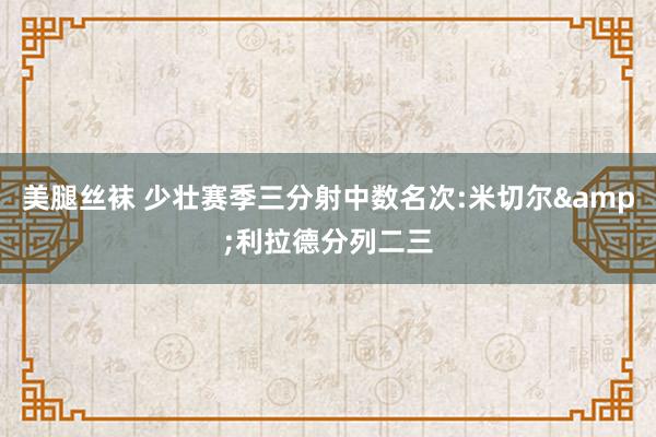 美腿丝袜 少壮赛季三分射中数名次:米切尔&利拉德分列二三