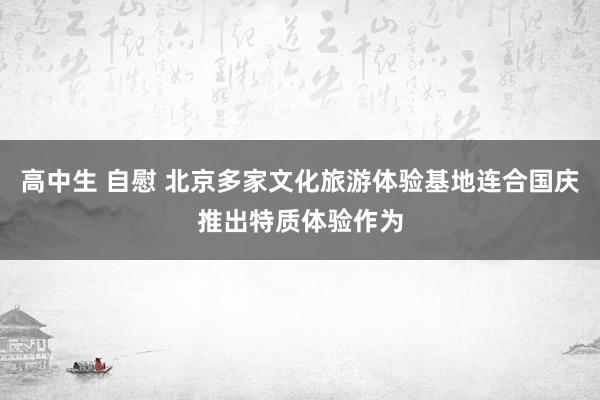 高中生 自慰 北京多家文化旅游体验基地连合国庆推出特质体验作为