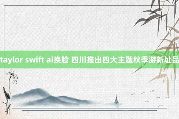 taylor swift ai换脸 四川推出四大主题秋季游新址品