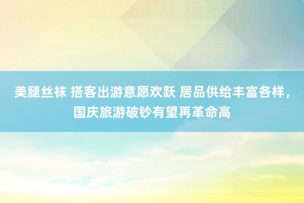 美腿丝袜 搭客出游意愿欢跃 居品供给丰富各样，国庆旅游破钞有望再革命高