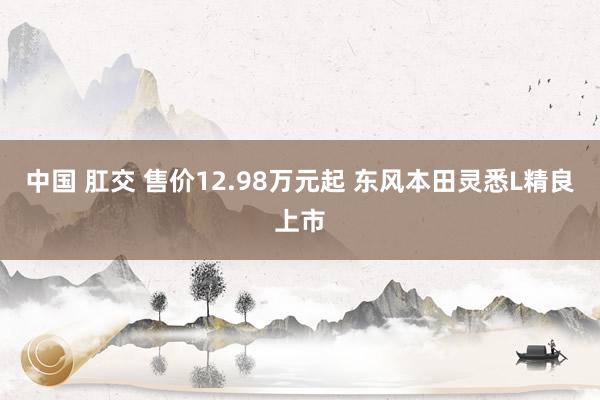 中国 肛交 售价12.98万元起 东风本田灵悉L精良上市