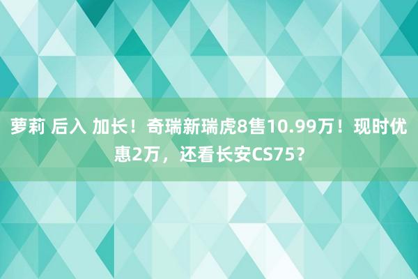 萝莉 后入 加长！奇瑞新瑞虎8售10.99万！现时优惠2万，还看长安CS75？