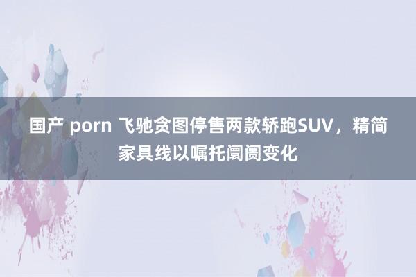 国产 porn 飞驰贪图停售两款轿跑SUV，精简家具线以嘱托阛阓变化