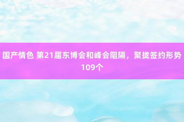 国产情色 第21届东博会和峰会阻隔，聚拢签约形势109个