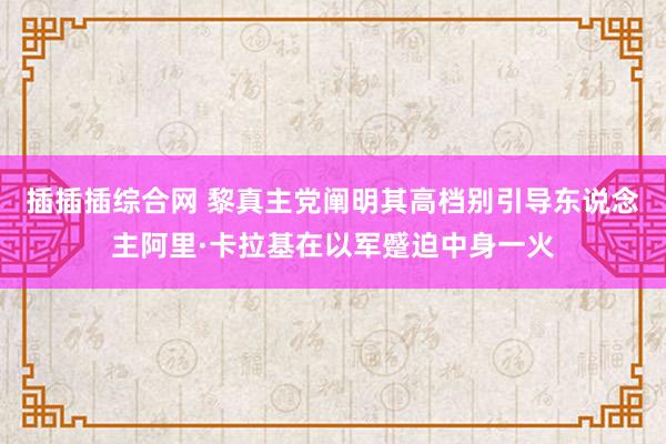 插插插综合网 黎真主党阐明其高档别引导东说念主阿里·卡拉基在以军蹙迫中身一火