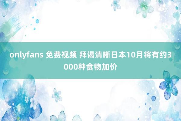 onlyfans 免费视频 拜谒清晰日本10月将有约3000种食物加价