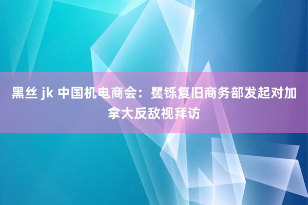 黑丝 jk 中国机电商会：矍铄复旧商务部发起对加拿大反敌视拜访