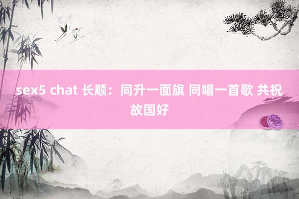 sex5 chat 长顺：同升一面旗 同唱一首歌 共祝故国好