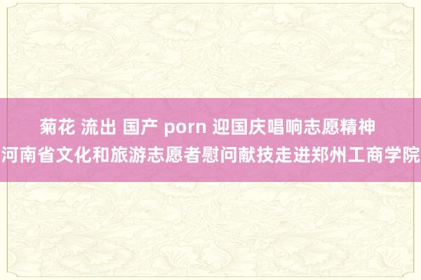 菊花 流出 国产 porn 迎国庆唱响志愿精神 河南省文化和旅游志愿者慰问献技走进郑州工商学院