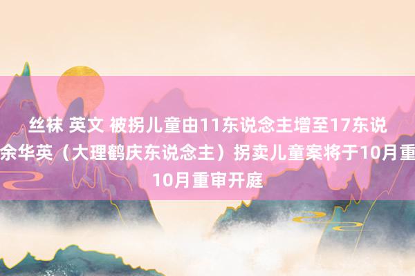 丝袜 英文 被拐儿童由11东说念主增至17东说念主！余华英（大理鹤庆东说念主）拐卖儿童案将于10月重审开庭