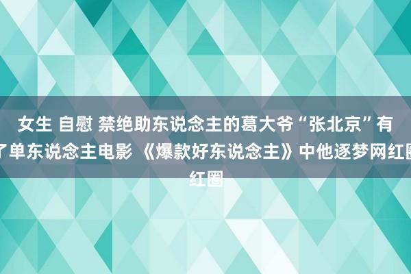 女生 自慰 禁绝助东说念主的葛大爷“张北京”有了单东说念主电影 《爆款好东说念主》中他逐梦网红圈