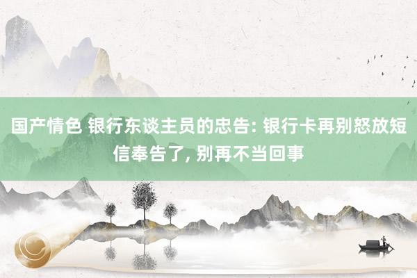 国产情色 银行东谈主员的忠告: 银行卡再别怒放短信奉告了， 别再不当回事