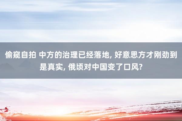 偷窥自拍 中方的治理已经落地， 好意思方才刚劲到是真实， 俄顷对中国变了口风?