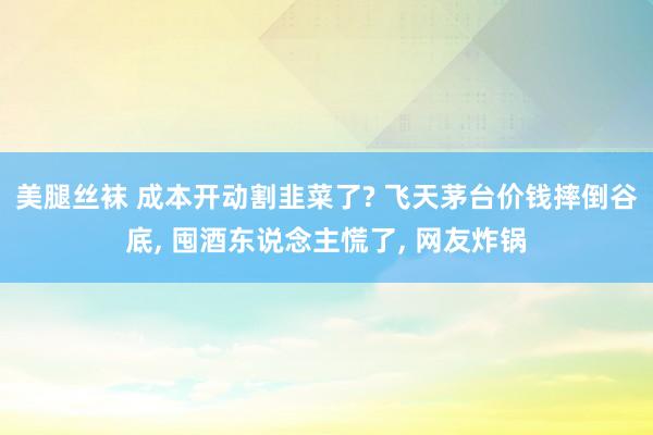 美腿丝袜 成本开动割韭菜了? 飞天茅台价钱摔倒谷底， 囤酒东说念主慌了， 网友炸锅