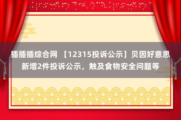 插插插综合网 【12315投诉公示】贝因好意思新增2件投诉公示，触及食物安全问题等