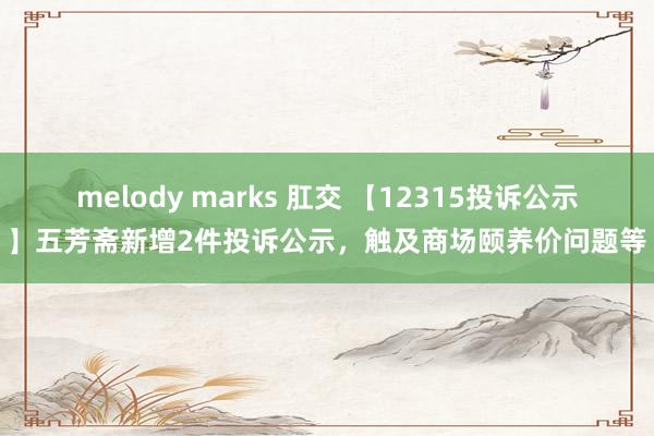 melody marks 肛交 【12315投诉公示】五芳斋新增2件投诉公示，触及商场颐养价问题等